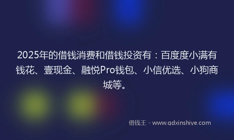2025年的借钱消费和借钱投资有：百度度小满有钱花、壹现金、融悦Pro钱包、小信优选、小狗商城等。