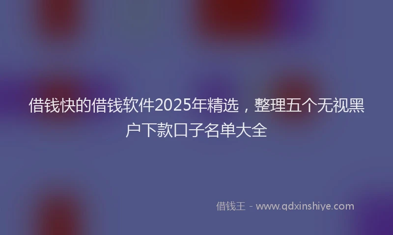 借钱快的借钱软件2025年精选，整理五个无视黑户下款口子名单大全