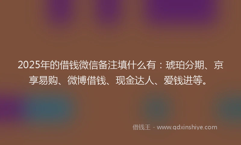 2025年的借钱微信备注填什么有：琥珀分期、京享易购、微博借钱、现金达人、爱钱进等。