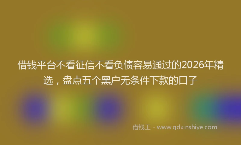 借钱平台不看征信不看负债容易通过的2026年精选，盘点五个黑户无条件下款的口子