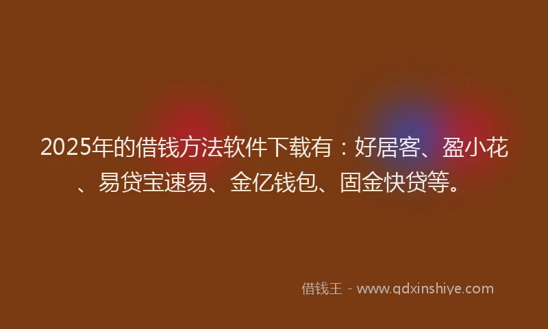 2025年的借钱方法软件下载有：好居客、盈小花、易贷宝速易、金亿钱包、固金快贷等。