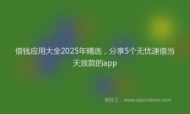 借钱应用大全2025年精选，分享5个无忧速借当天放款的app