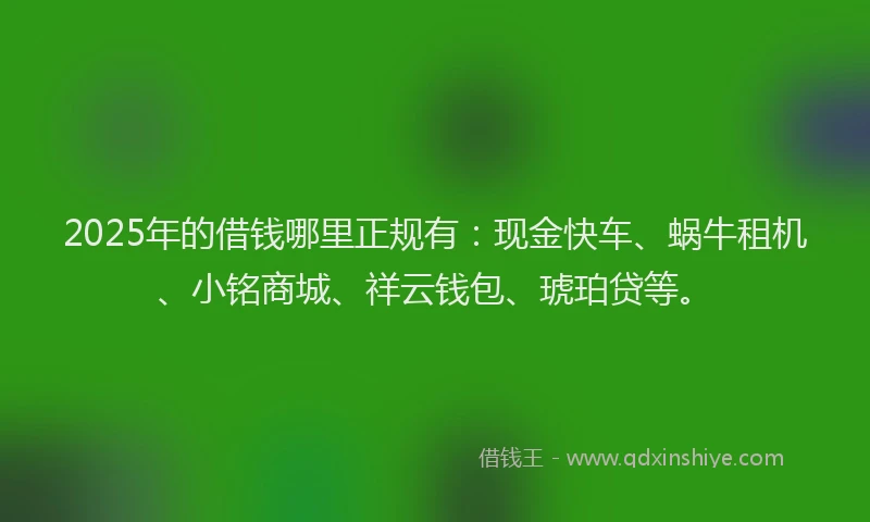 2025年的借钱哪里正规有：现金快车、蜗牛租机、小铭商城、祥云钱包、琥珀贷等。