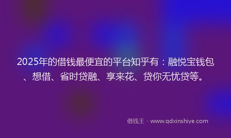 2025年的借钱最便宜的平台知乎有：融悦宝钱包、想借、省时贷融、享来花、贷你无忧贷等。