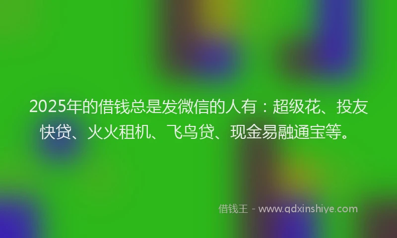 2025年的借钱总是发微信的人有：超级花、投友快贷、火火租机、飞鸟贷、现金易融通宝等。