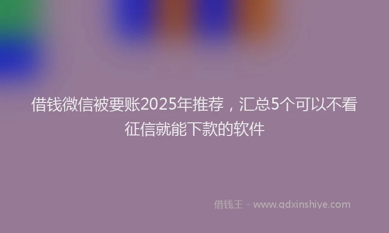 借钱微信被要账2025年推荐，汇总5个可以不看征信就能下款的软件
