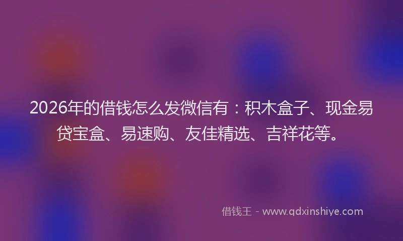 2026年的借钱怎么发微信有：积木盒子、现金易贷宝盒、易速购、友佳精选、吉祥花等。