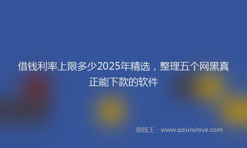 借钱利率上限多少2025年精选，整理五个网黑真正能下款的软件