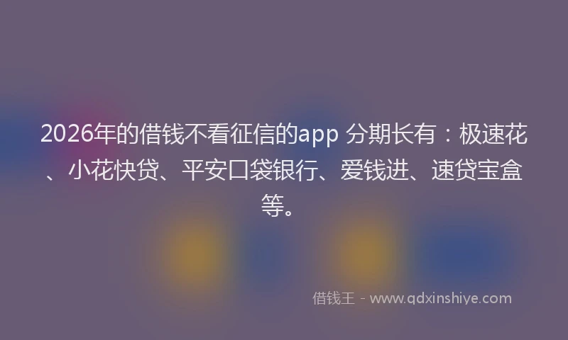 2026年的借钱不看征信的app 分期长有：极速花、小花快贷、平安口袋银行、爱钱进、速贷宝盒等。