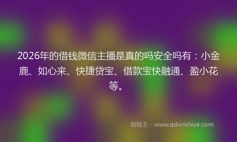 2026年的借钱微信主播是真的吗安全吗有：小金鹿、如心来、快捷贷宝、借款宝快融通、盈小花等。