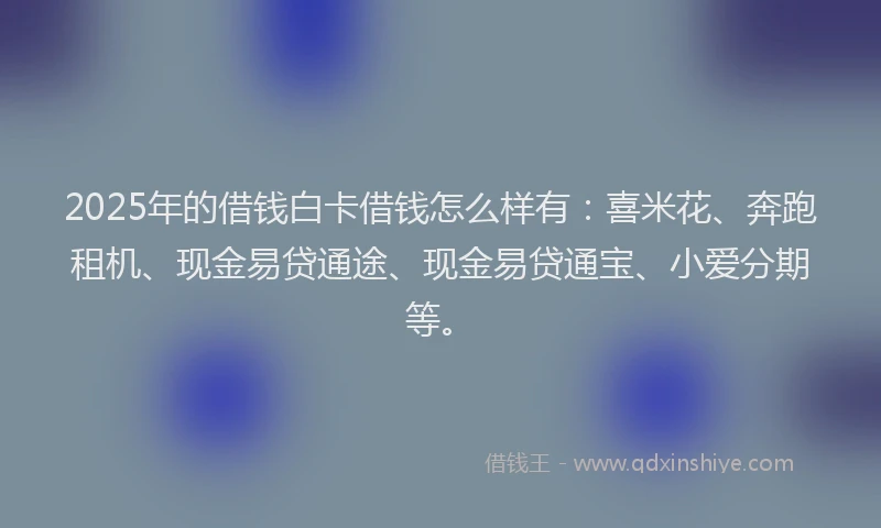 2025年的借钱白卡借钱怎么样有:喜米花、奔跑租机、现金易贷通途、现金易贷通宝、小爱分期等。