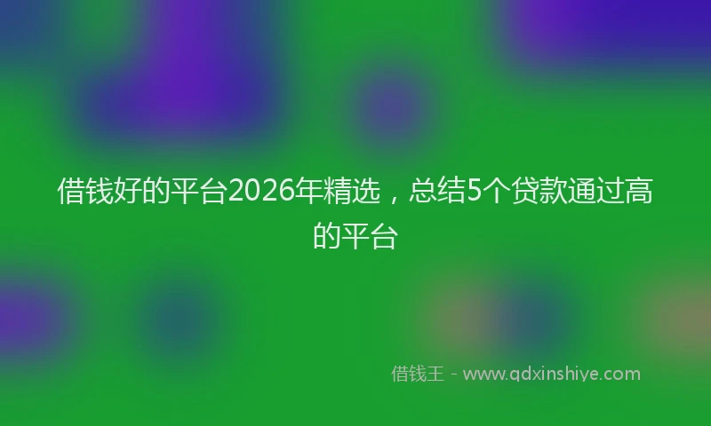 借钱好的平台2026年精选,总结5个贷款通过高的平台