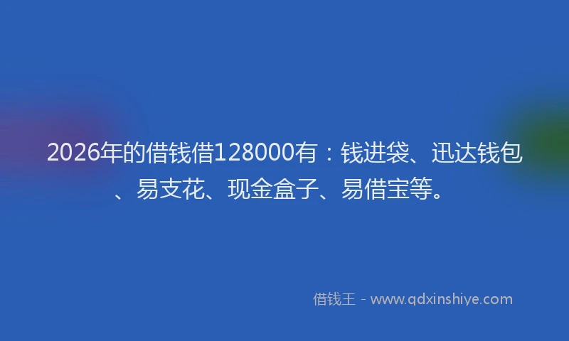 2026年的借钱借128000有:钱进袋、迅达钱包、易支花、现金盒子、易借宝等。