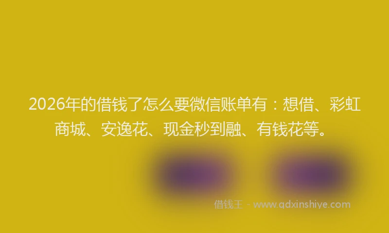 2026年的借钱了怎么要微信账单有：想借、彩虹商城、安逸花、现金秒到融、有钱花等。