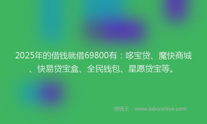 2025年的借钱就借69800有：哆宝贷、魔快商城、快易贷宝盒、全民钱包、星愿贷宝等。