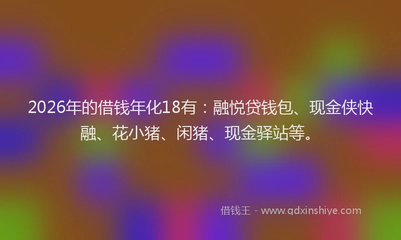 2026年的借钱年化18有：融悦贷钱包、现金侠快融、花小猪、闲猪、现金驿站等。