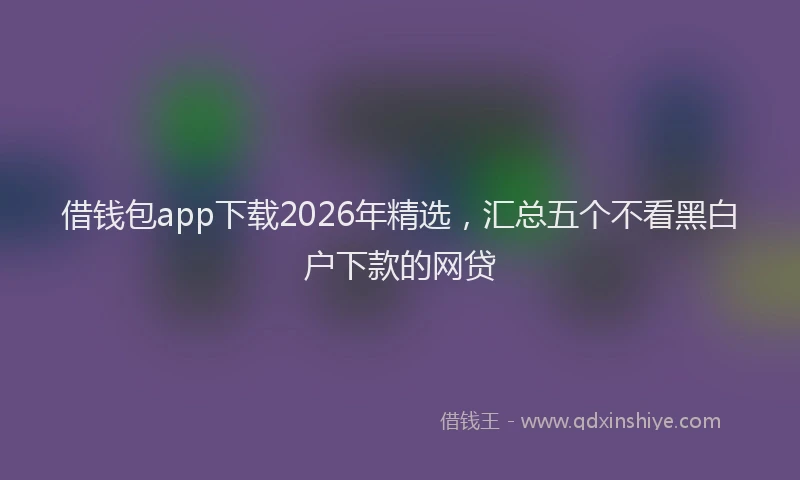 借钱包app下载2026年精选，汇总五个不看黑白户下款的网贷