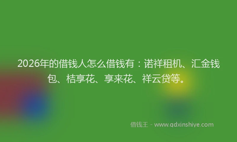 2026年的借钱人怎么借钱有：诺祥租机、汇金钱包、桔享花、享来花、祥云贷等。