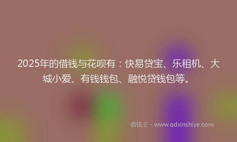 2025年的借钱与花呗有：快易贷宝、乐租机、大城小爱、有钱钱包、融悦贷钱包等。