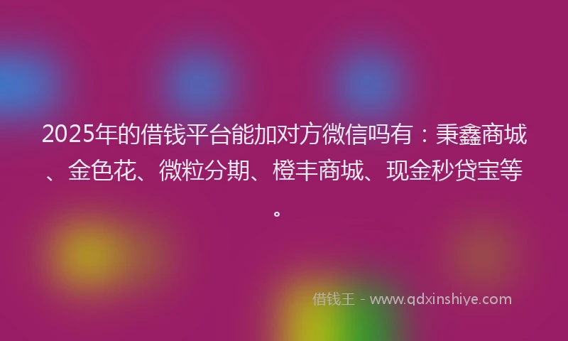 2025年的借钱平台能加对方微信吗有：秉鑫商城、金色花、微粒分期、橙丰商城、现金秒贷宝等。