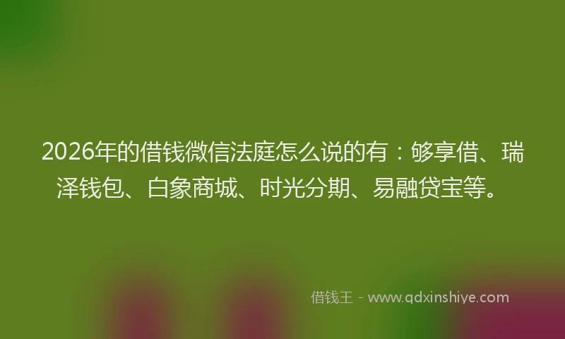 2026年的借钱微信法庭怎么说的有:够享借、瑞泽钱包、白象商城、时光分期、易融贷宝等。