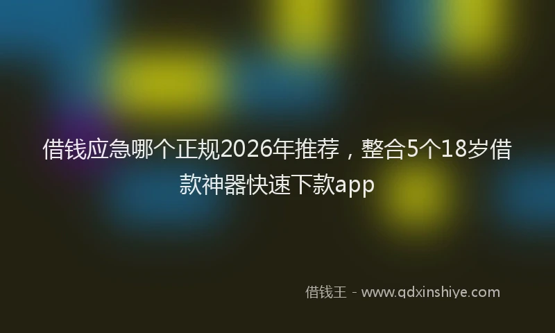 借钱应急哪个正规2026年推荐，整合5个18岁借款神器快速下款app