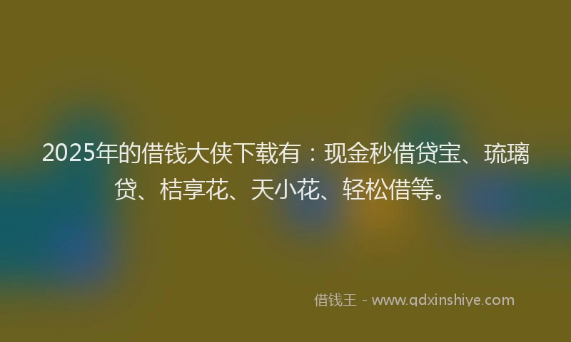 2025年的借钱大侠下载有：现金秒借贷宝、琉璃贷、桔享花、天小花、轻松借等。