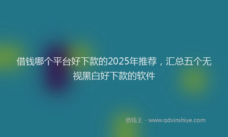 借钱哪个平台好下款的2025年推荐,汇总五个无视黑白好下款的软件