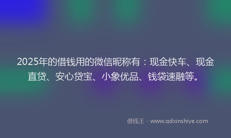 2025年的借钱用的微信昵称有：现金快车、现金直贷、安心贷宝、小象优品、钱袋速融等。