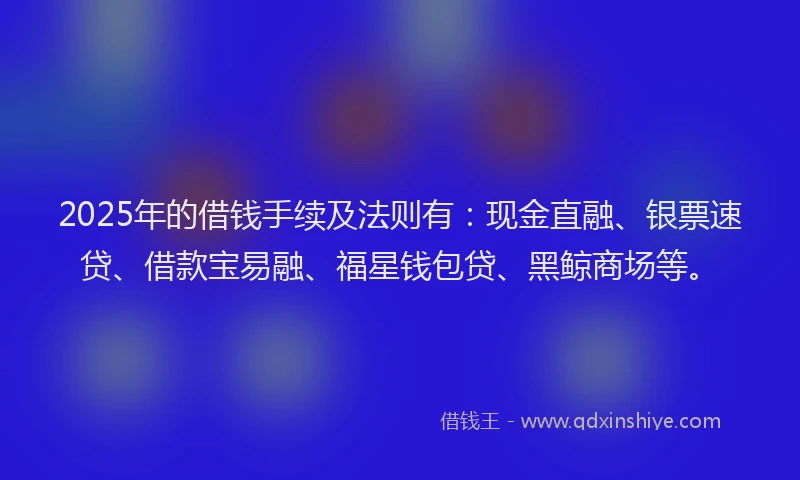 2025年的借钱手续及法则有：现金直融、银票速贷、借款宝易融、福星钱包贷、黑鲸商场等。