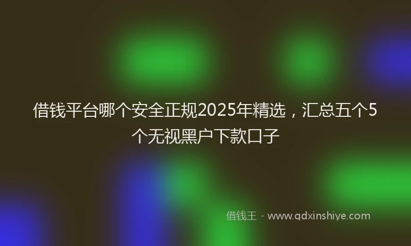借钱平台哪个安全正规2025年精选，汇总五个5个无视黑户下款口子