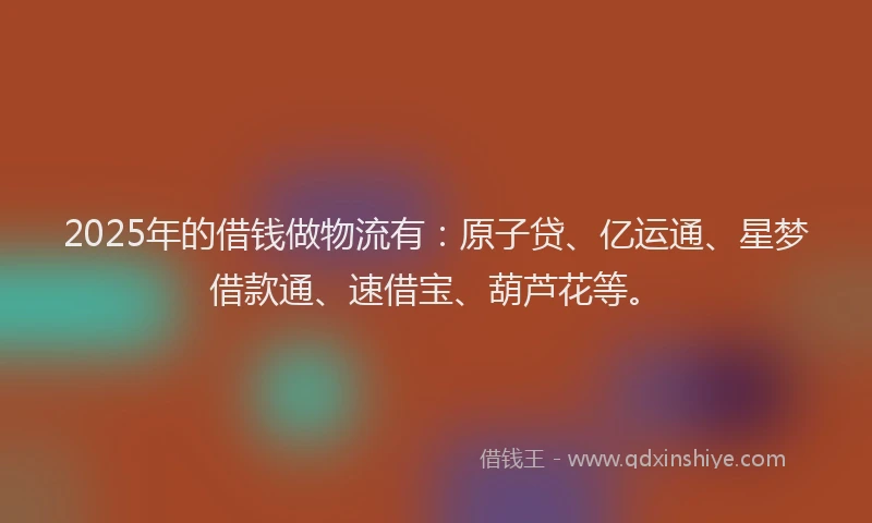 2025年的借钱做物流有：原子贷、亿运通、星梦借款通、速借宝、葫芦花等。