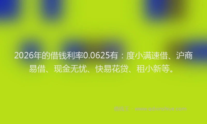 2026年的借钱利率0.0625有：度小满速借、沪商易借、现金无忧、快易花贷、租小新等。