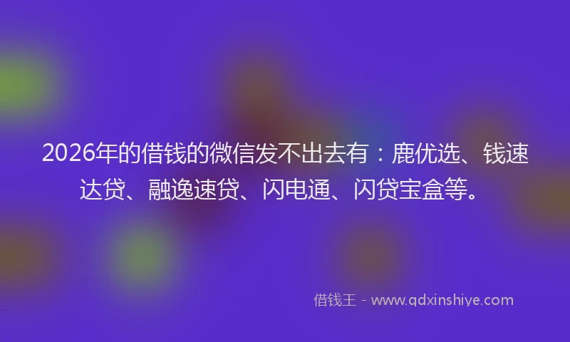 2026年的借钱的微信发不出去有：鹿优选、钱速达贷、融逸速贷、闪电通、闪贷宝盒等。