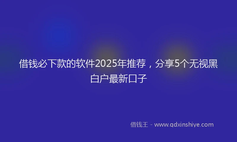 借钱必下款的软件2025年推荐,分享5个无视黑白户最新口子