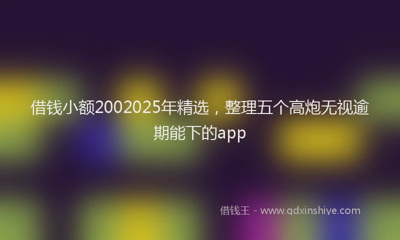 借钱小额2002025年精选，整理五个高炮无视逾期能下的app