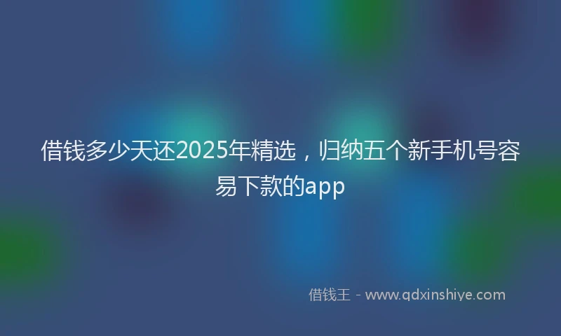 借钱多少天还2025年精选，归纳五个新手机号容易下款的app