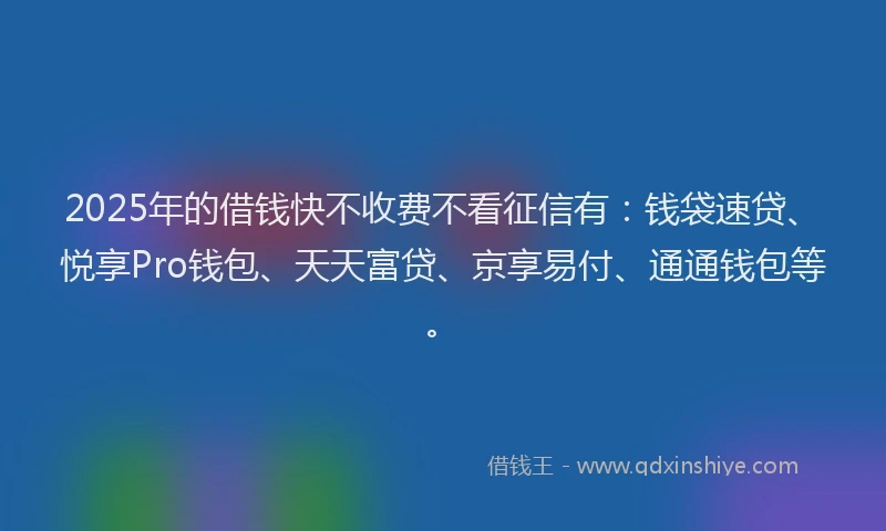2025年的借钱快不收费不看征信有:钱袋速贷、悦享Pro钱包、天天富贷、京享易付、通通钱包等。