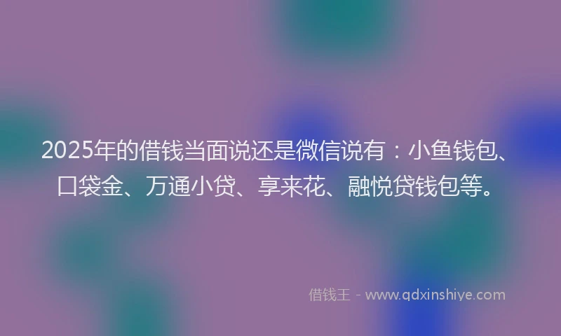 2025年的借钱当面说还是微信说有：小鱼钱包、口袋金、万通小贷、享来花、融悦贷钱包等。
