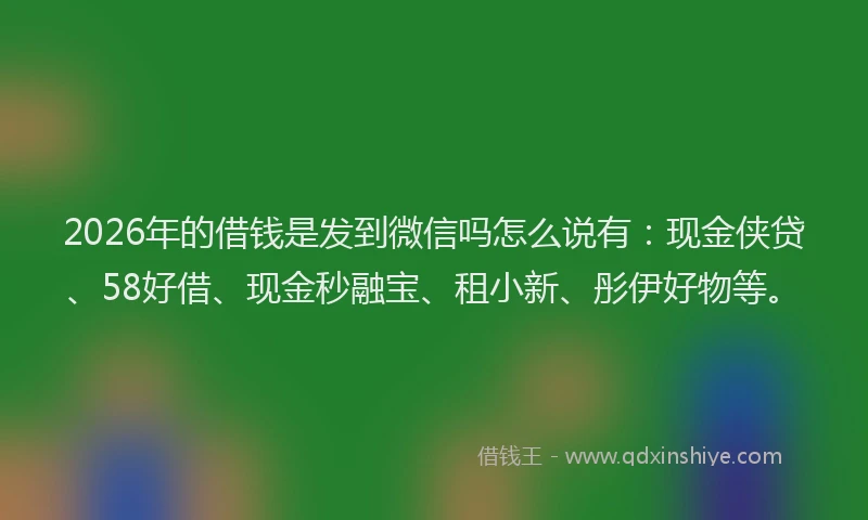 2026年的借钱是发到微信吗怎么说有：现金侠贷、58好借、现金秒融宝、租小新、彤伊好物等。