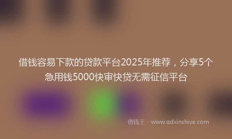 借钱容易下款的贷款平台2025年推荐，分享5个急用钱5000快审快贷无需征信平台