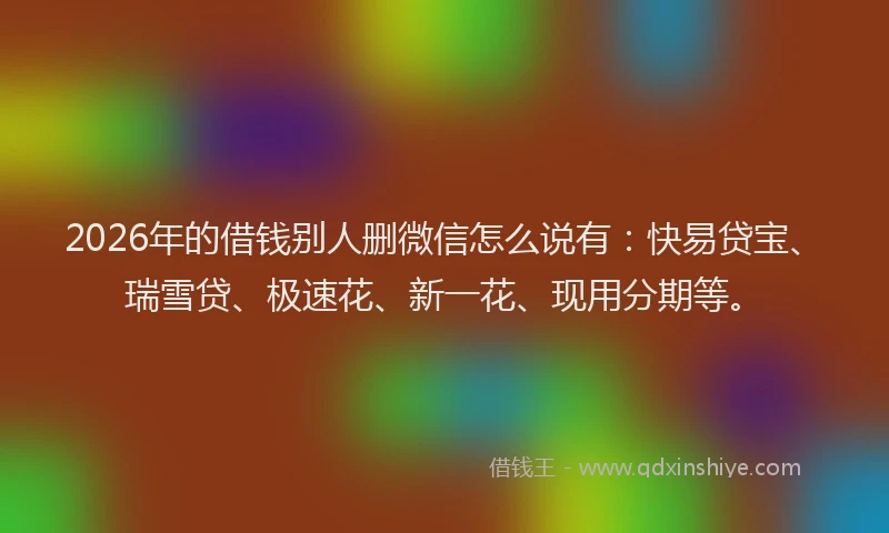 2026年的借钱别人删微信怎么说有：快易贷宝、瑞雪贷、极速花、新一花、现用分期等。