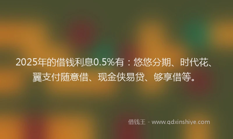 2025年的借钱利息0.5%有：悠悠分期、时代花、翼支付随意借、现金侠易贷、够享借等。