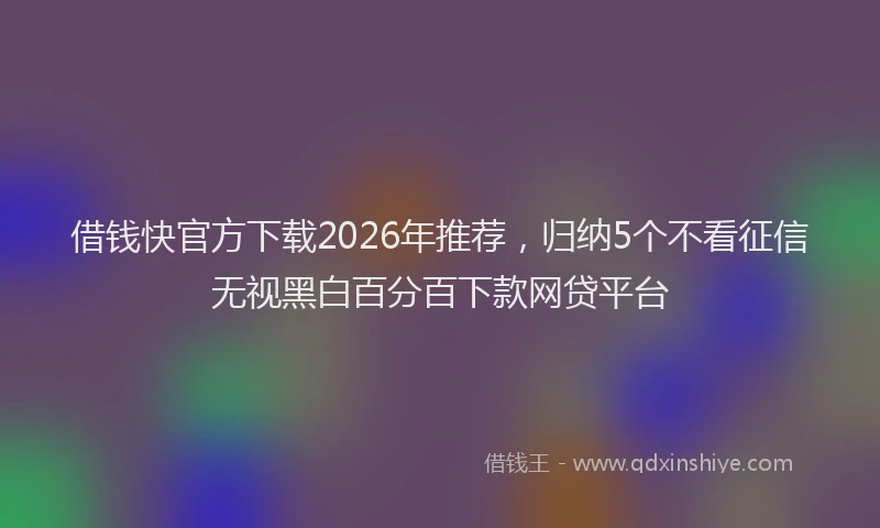 借钱快官方下载2026年推荐，归纳5个不看征信无视黑白百分百下款网贷平台