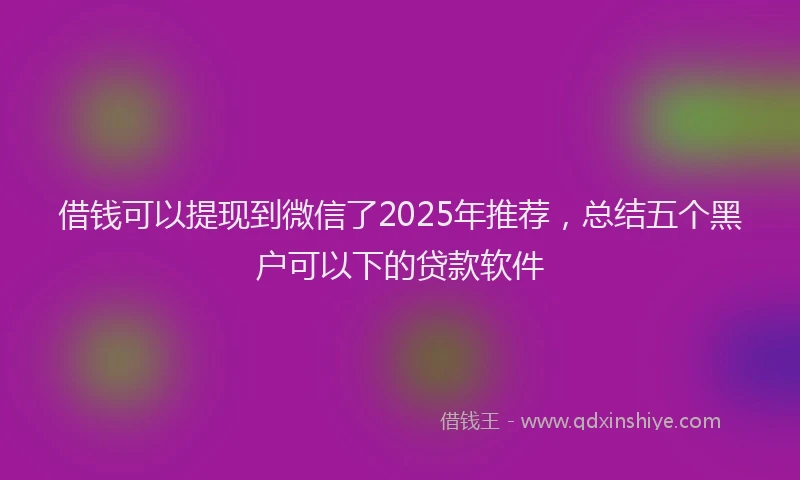 借钱可以提现到微信了2025年推荐，总结五个黑户可以下的贷款软件