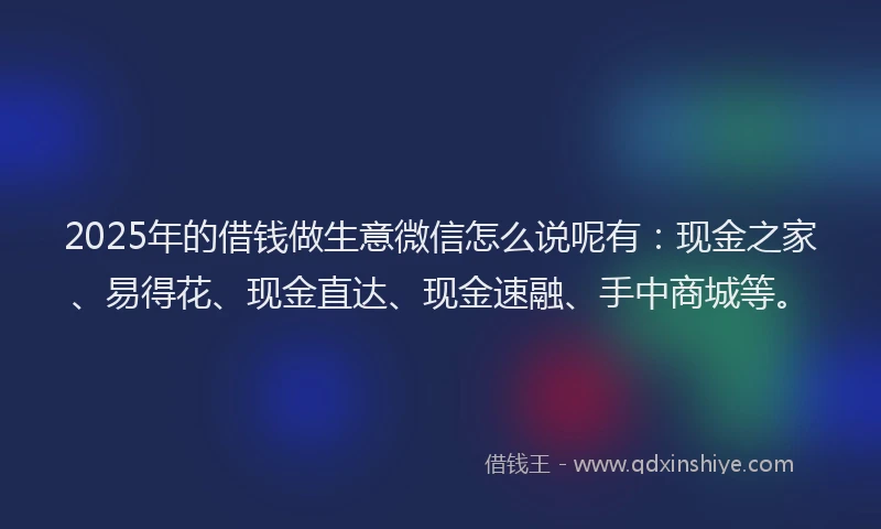 2025年的借钱做生意微信怎么说呢有:现金之家、易得花、现金直达、现金速融、手中商城等。