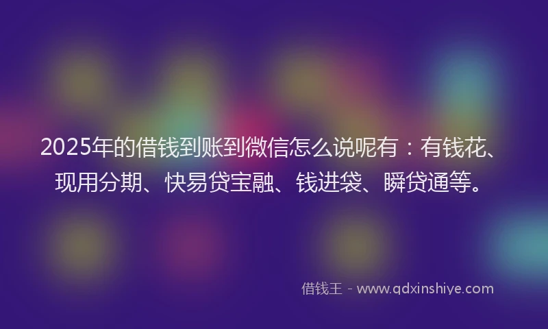 2025年的借钱到账到微信怎么说呢有：有钱花、现用分期、快易贷宝融、钱进袋、瞬贷通等。