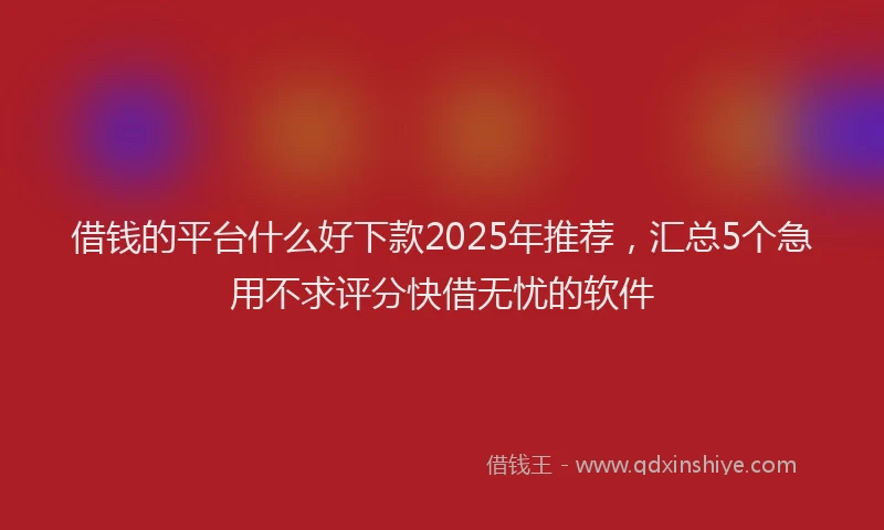 借钱的平台什么好下款2025年推荐，汇总5个急用不求评分快借无忧的软件