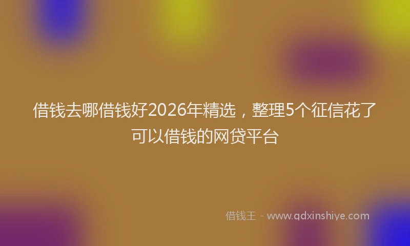 借钱去哪借钱好2026年精选,整理5个征信花了可以借钱的网贷平台