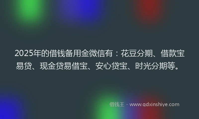 2025年的借钱备用金微信有：花豆分期、借款宝易贷、现金贷易借宝、安心贷宝、时光分期等。